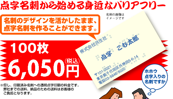 点字名刺から始める身近なバリアフリー／名刺デザインを活かしたまま点字名刺を作ることができます。／100枚：5250円（本体：5000円）／※但し、印刷済み名刺への透明点字印刷の料金です。／弊社までの送料、納品のための送料はお客様のご負担となります。